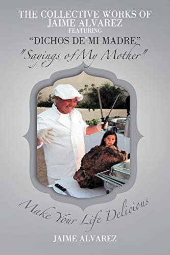 The Collective Works of Jaime Alvarez Featuring Dichos de mi Madre Sayings of My Mother: Make Your Life Delicious
