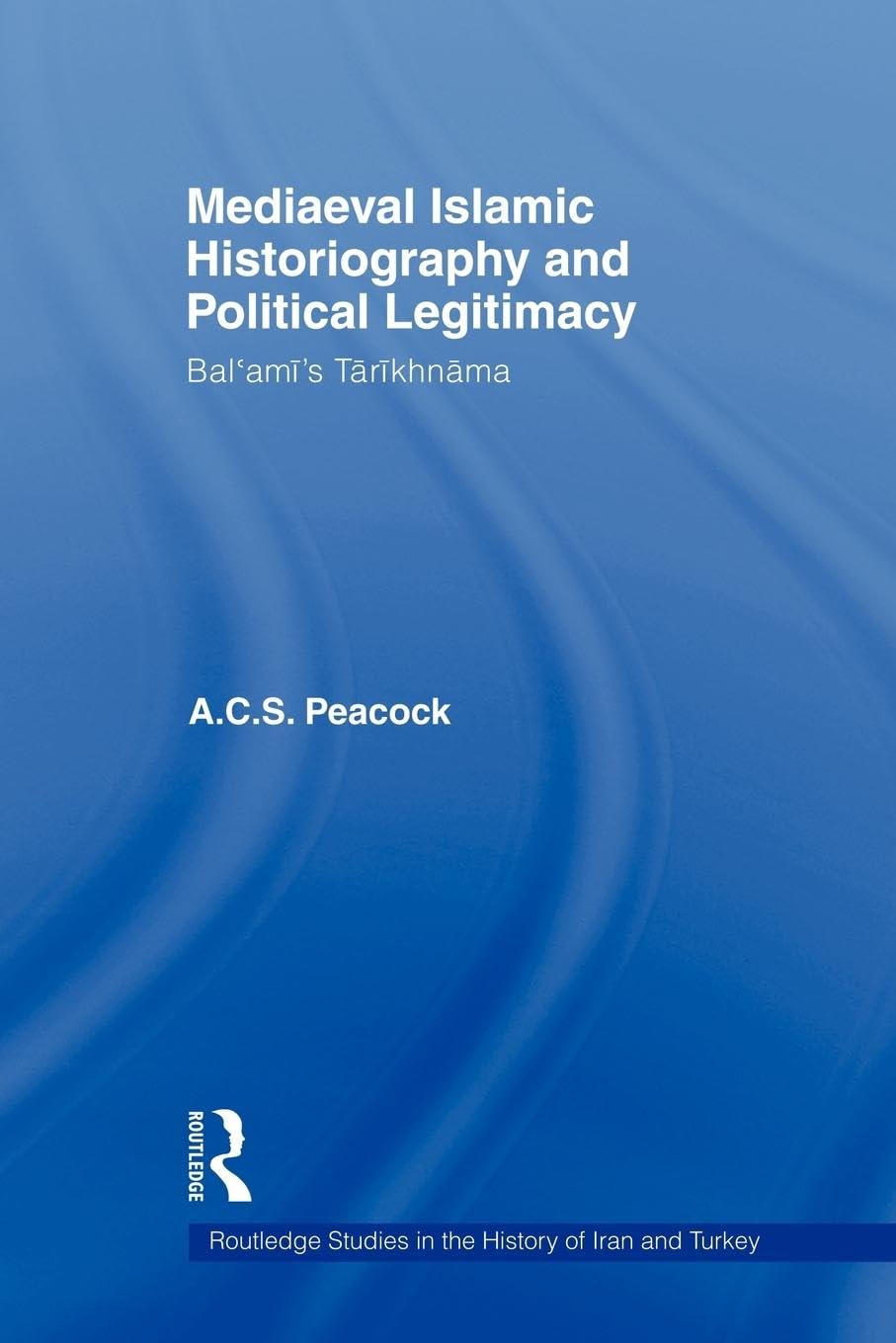 Mediaeval Islamic Historiography and Political Legitimacy: Bal'ami's Tarikhnamah (Routledge Studies in the History of Iran and Turkey)
