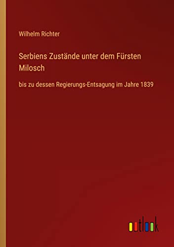 Serbiens Zustände unter dem Fürsten Milosch: bis zu dessen Regierungs-Entsagung im Jahre 1839