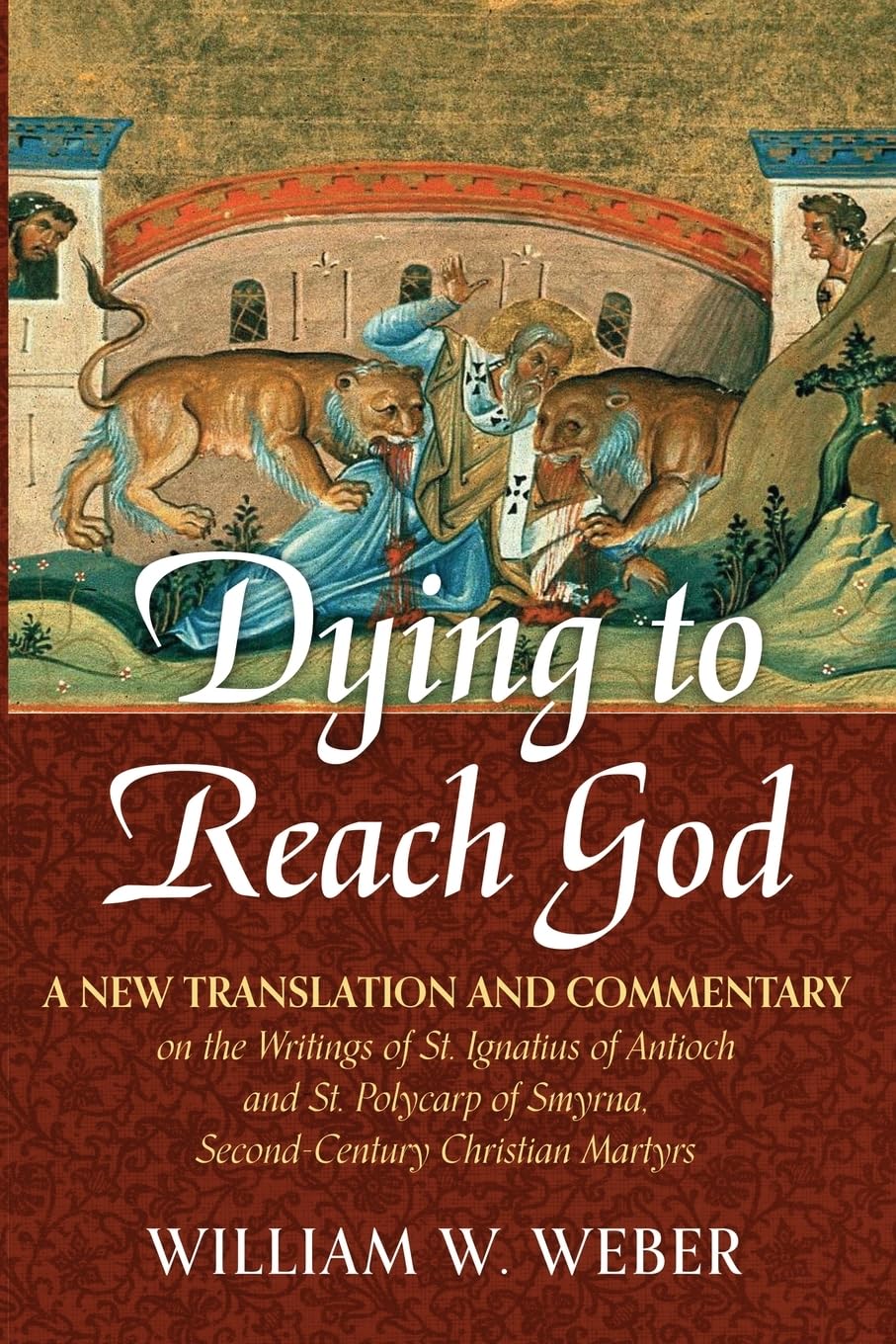 Dying to Reach God: A New Translation and Commentary on the Writings of St. Ignatius of Antioch and St.Polycarp of Smyrna, Second-Century Christian Martyrs