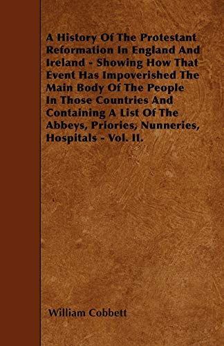 A History Of The Protestant Reformation In England And Ireland - Showing How That Event Has Impoverished The Main Body Of The People In Those ... Priories, Nunneries, Hospitals - Vol. II.