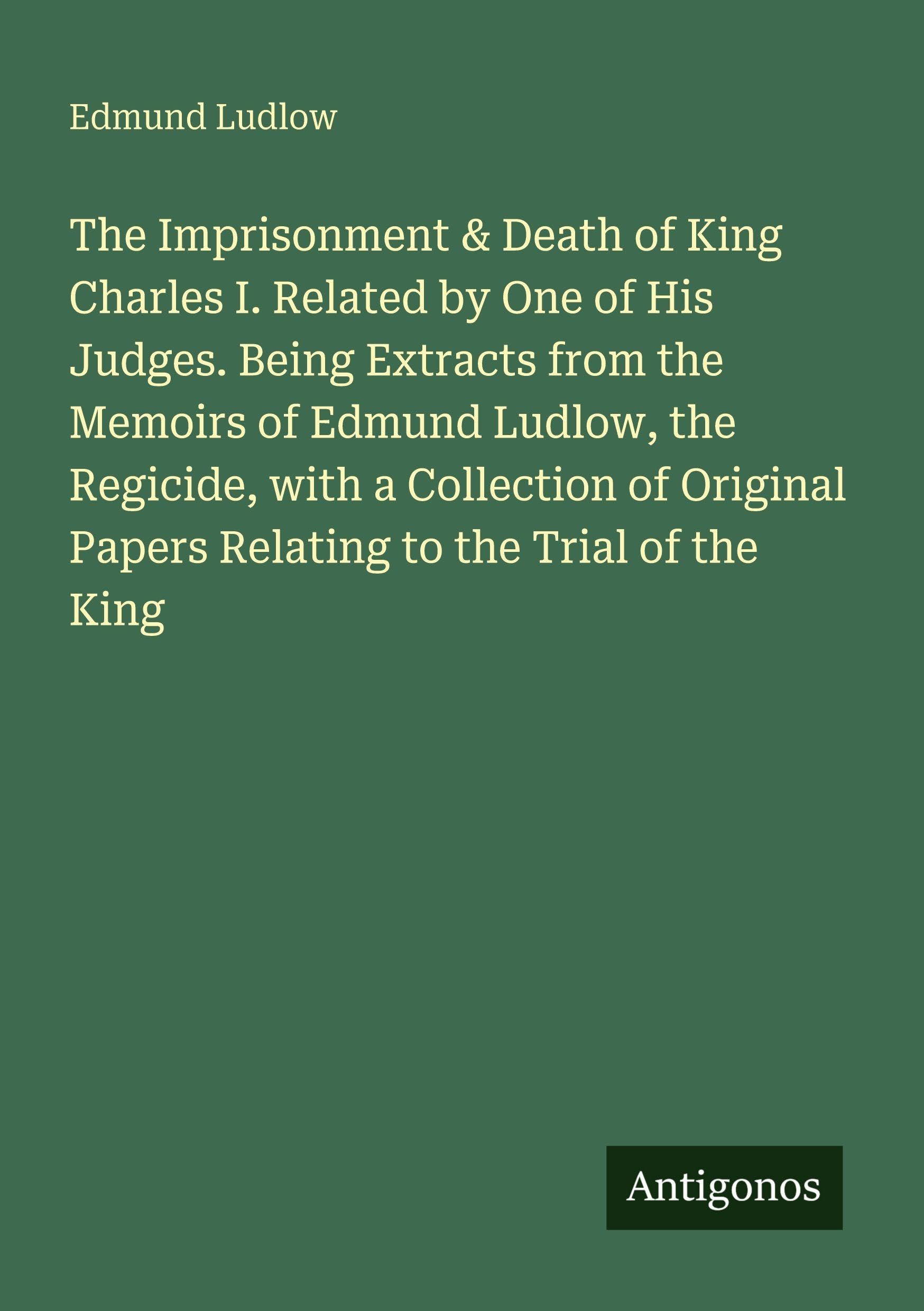 The Imprisonment & Death of King Charles I. Related by One of His Judges. Being Extracts from the Memoirs of Edmund Ludlow, the Regicide, with a ... Papers Relating to the Trial of the King
