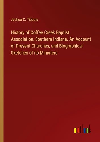 History of Coffee Creek Baptist Association, Southern Indiana. An Account of Present Churches, and Biographical Sketches of its Ministers