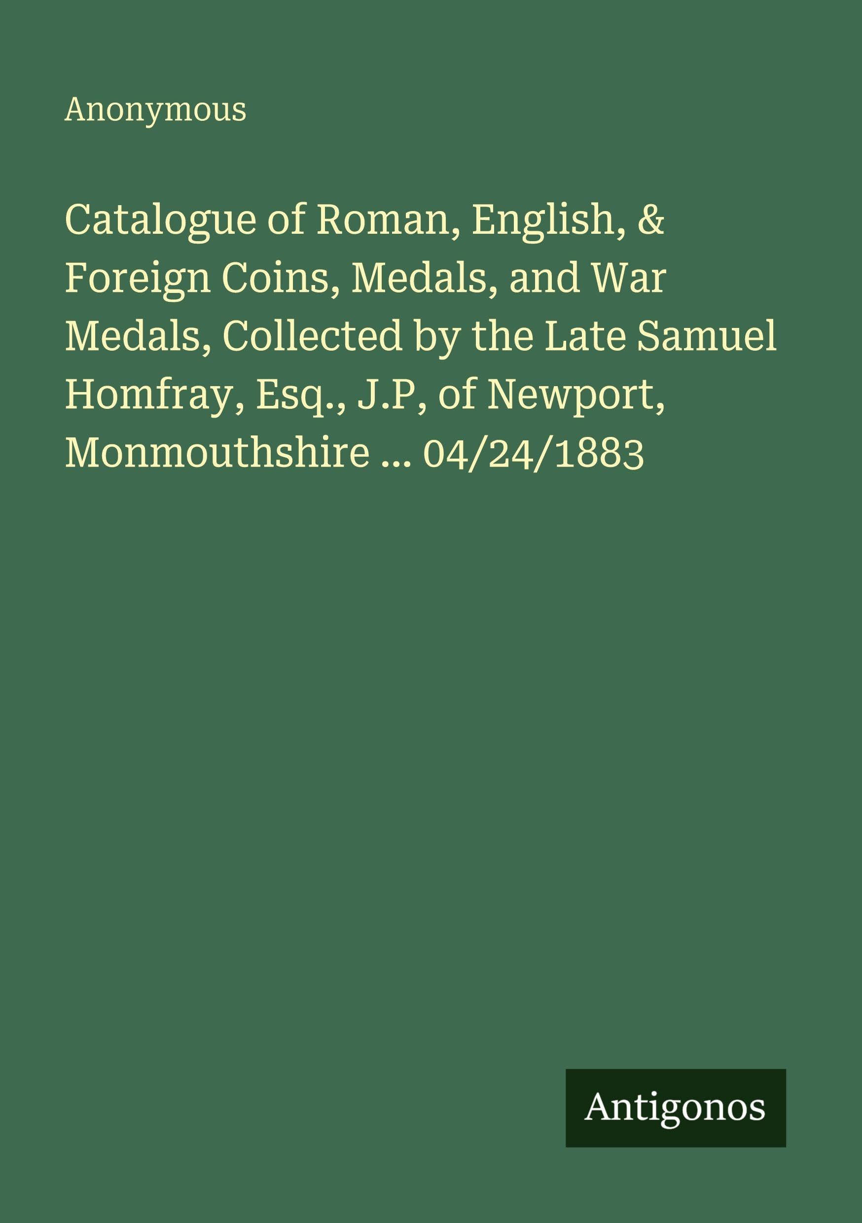 Catalogue of Roman, English, & Foreign Coins, Medals, and War Medals, Collected by the Late Samuel Homfray, Esq., J.P, of Newport, Monmouthshire ... 04/24/1883