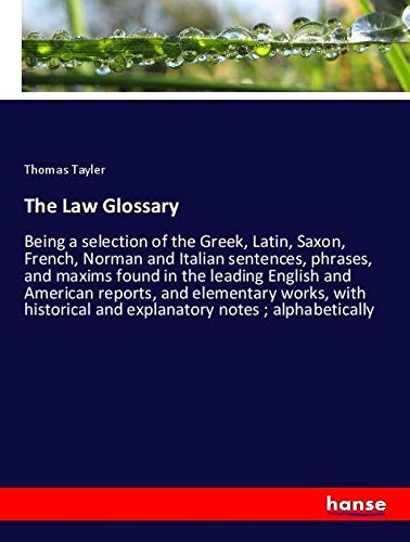 The Law Glossary: Being a selection of the Greek, Latin, Saxon, French, Norman and Italian sentences, phrases, and maxims found in the leading English ... and explanatory notes ; alphabetically