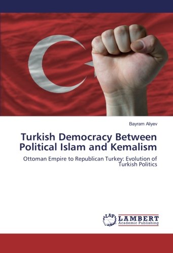 Turkish Democracy Between Political Islam and Kemalism: Ottoman Empire to Republican Turkey: Evolution of Turkish Politics