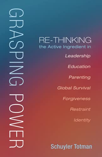 Grasping Power: Re-Thinking the Active Ingredient in Leadership, Education, Parenting, Global Survival, Forgiveness, Restraint, Identity