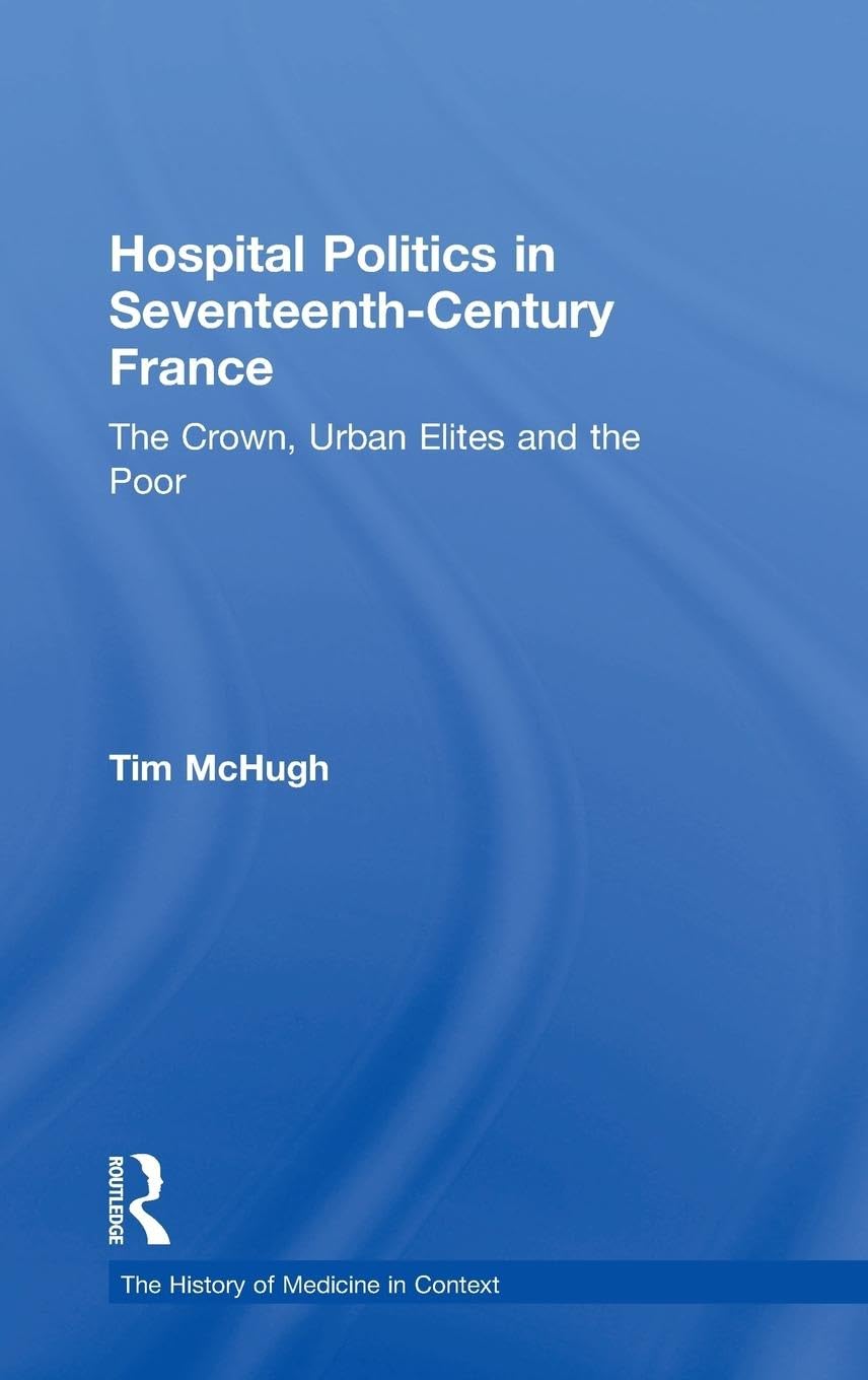 Hospital Politics in Seventeenth-Century France: The Crown, Urban Elites and the Poor (The History of Medicine in Context)
