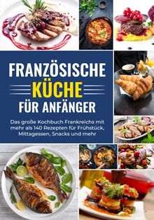Französische Küche für Anfänger - Das große Kochbuch Frankreichs mit mehr als 140 Rezepten für Frühstück, Mittagessen, Snacks und mehr