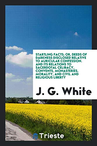Startling facts; or, Deeds of darkness disclosed relative to auricular confession. And its relations to sacerdotal celibacy, convents, monasteries, morality, and civil and religious liberty