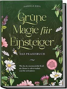 Grüne Magie für Einsteiger - Das Praxisbuch: Wie Sie die unermessliche Kraft der Natur in sich erwecken und für sich nutzen | inkl. Krafttiere Spiritfinder, Hexen Ritualen, Blütenessenzen u.v.m.