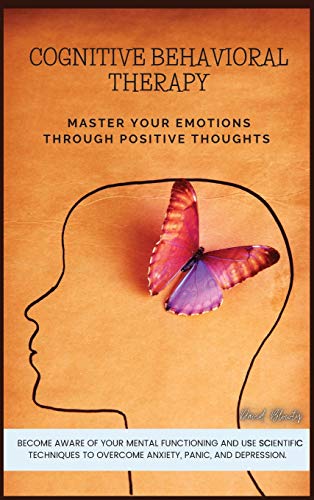 COGNITIVE BEHAVIORAL THERAPY: MASTER YOUR EMOTIONS THROUGH POSITIVE THOUGHTS. BECOME AWARE OF YOUR MENTAL FUNCTIONING AND USE SCIENTIFIC TECHNIQUES TO OVERCOME ANXIETY, PANIC, AND DEPRESSION.