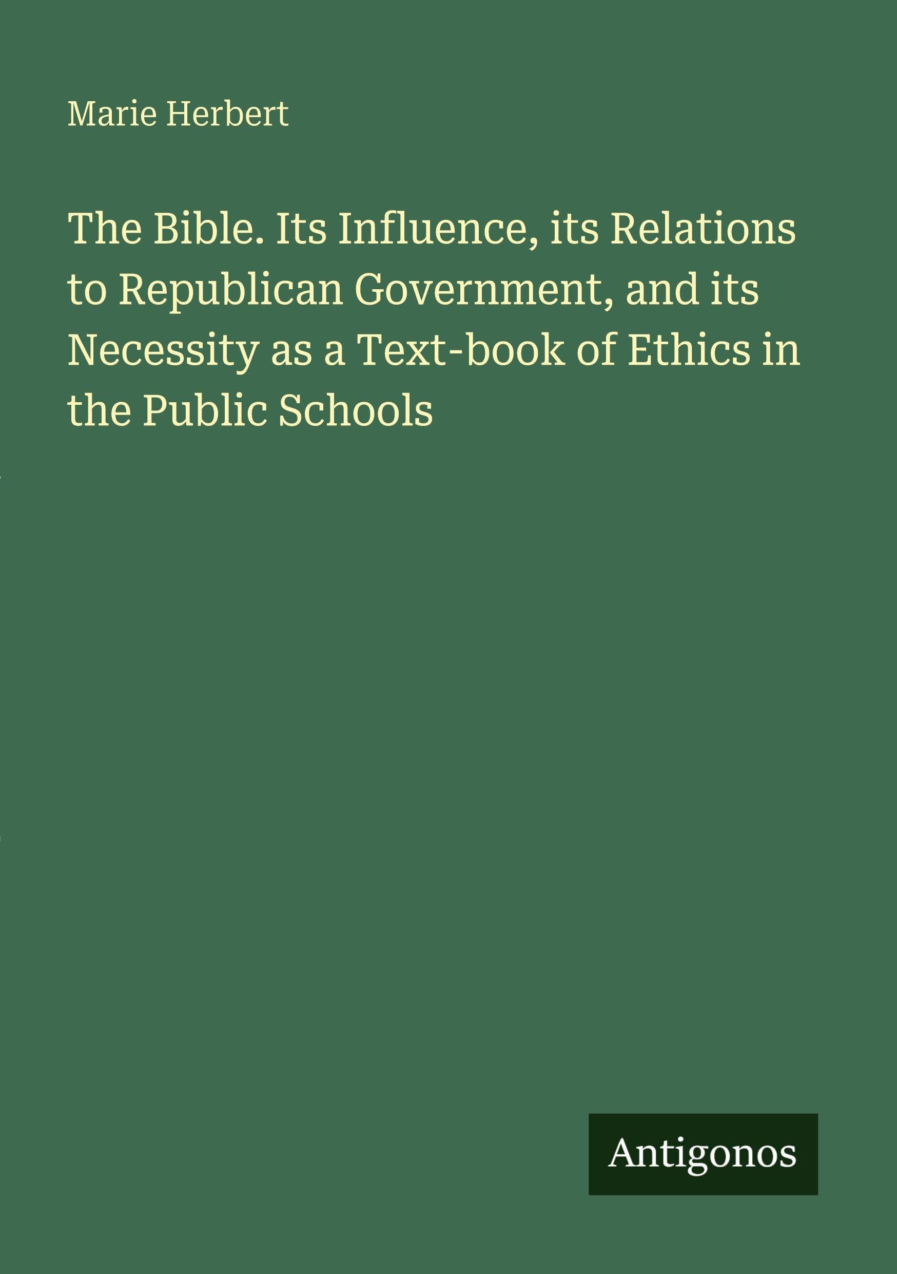 The Bible. Its Influence, its Relations to Republican Government, and its Necessity as a Text-book of Ethics in the Public Schools