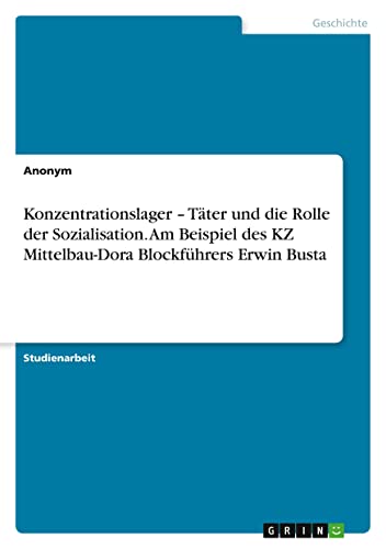 Konzentrationslager ¿ Täter und die Rolle der Sozialisation. Am Beispiel des KZ Mittelbau-Dora Blockführers Erwin Busta