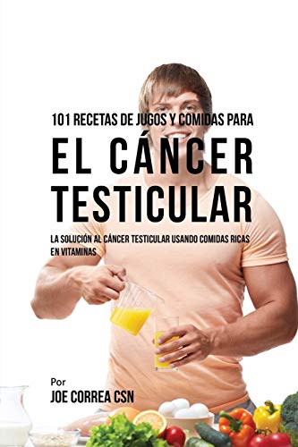 101 Recetas de Jugos Y Comidas Para El Cáncer Testicular: La Solución AL Cáncer Testicular Usando Comidas Ricas En Vitaminas