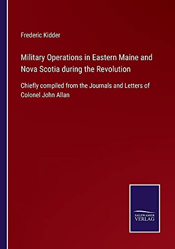 Military Operations in Eastern Maine and Nova Scotia during the Revolution: Chiefly compiled from the Journals and Letters of Colonel John Allan