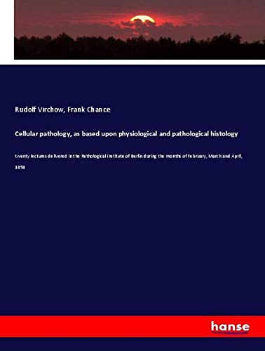 Cellular pathology, as based upon physiological and pathological histology: twenty lectures delivered in the Pathological institute of Berlin during the months of February, March and April, 1858