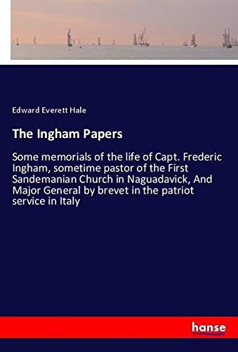 The Ingham Papers: Some memorials of the life of Capt. Frederic Ingham, sometime pastor of the First Sandemanian Church in Naguadavick, And Major General by brevet in the patriot service in Italy