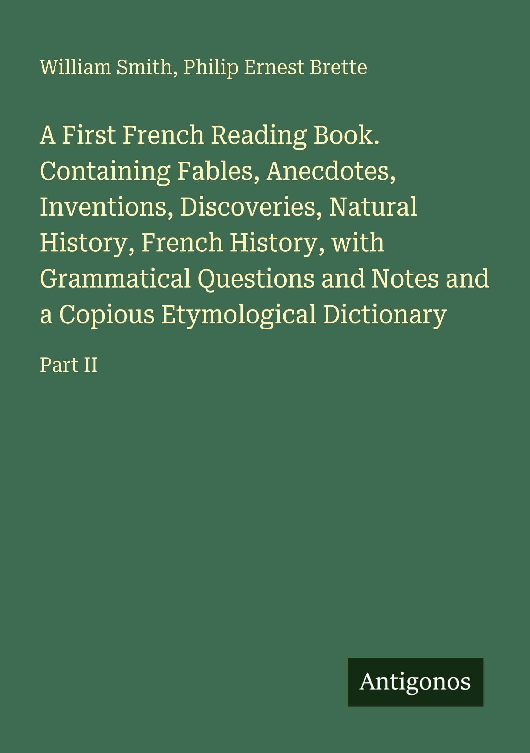 A First French Reading Book. Containing Fables, Anecdotes, Inventions, Discoveries, Natural History, French History, with Grammatical Questions and Notes and a Copious Etymological Dictionary: Part II