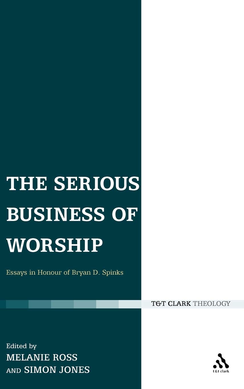 The Serious Business of Worship: Essays in Honour of Bryan D. Spinks (T & T Clark Theology)
