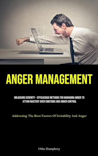 Anger Management: Unlocking Serenity - Efficacious Methods For Managing Anger To Attain Mastery Over Emotions And Anger Control (Addressing The Root Factors Of Irritability And Anger)