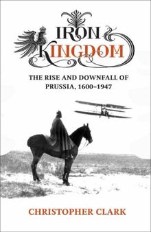 Iron Kingdom. The Rise and Downfall of Prussia, 1600-1947