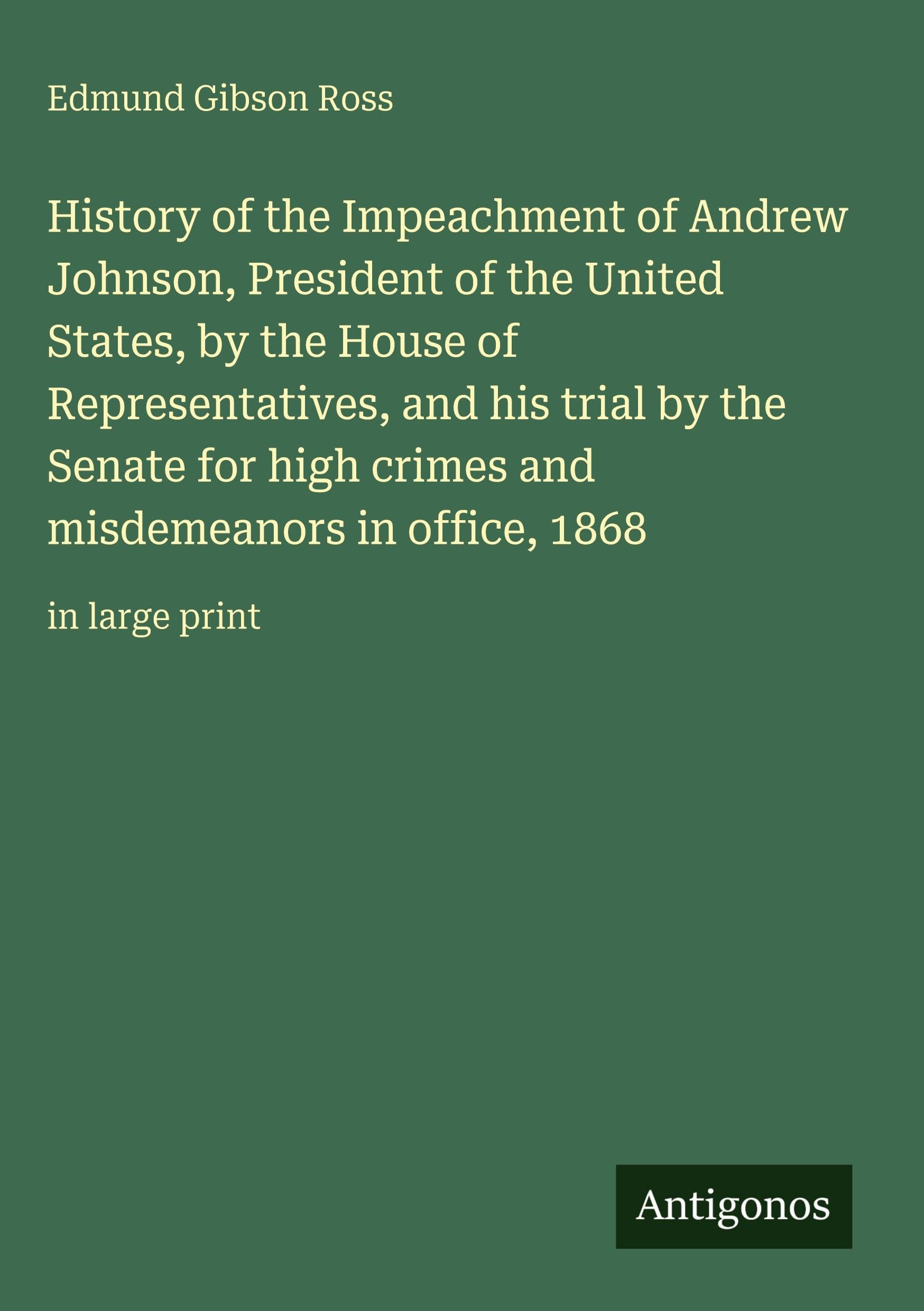 History of the Impeachment of Andrew Johnson, President of the United States, by the House of Representatives, and his trial by the Senate for high ... misdemeanors in office, 1868: in large print