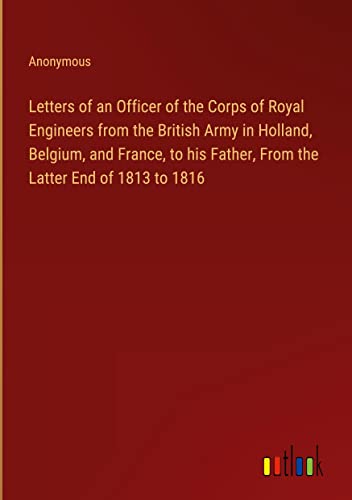 Letters of an Officer of the Corps of Royal Engineers from the British Army in Holland, Belgium, and France, to his Father, From the Latter End of 1813 to 1816