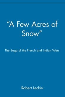 "A Few Acres of Snow" The Saga of the French and Indian Wars: The Saga of the French and Indian Wars (History)
