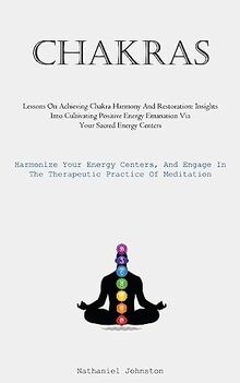 Chakras: Lessons On Achieving Chakra Harmony And Restoration: Insights Into Cultivating Positive Energy Emanation Via Your Sacred Energy Centers ... In The Therapeutic Practice Of Meditation)