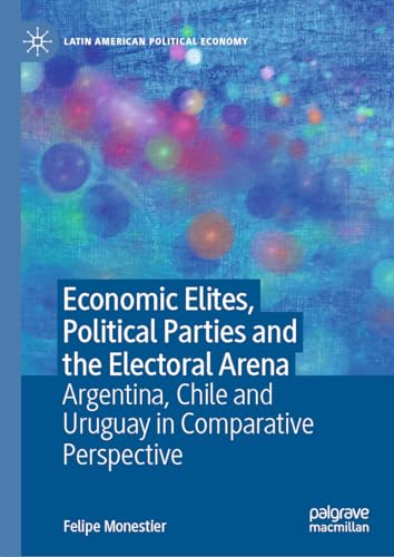 Economic Elites, Political Parties and the Electoral Arena: Argentina, Chile and Uruguay in Comparative Perspective (Latin American Political Economy)