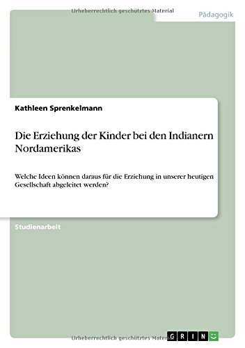 Die Erziehung der Kinder bei den Indianern Nordamerikas: Welche Ideen können daraus für die Erziehung in unserer heutigen Gesellschaft abgeleitet werden?