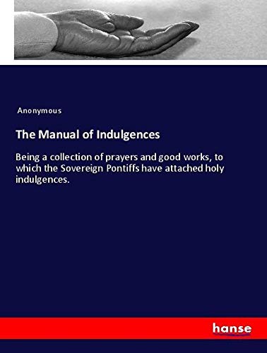 The Manual of Indulgences: Being a collection of prayers and good works, to which the Sovereign Pontiffs have attached holy indulgences.