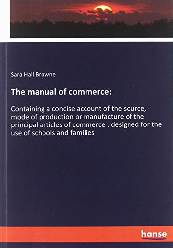 The manual of commerce:: Containing a concise account of the source, mode of production or manufacture of the principal articles of commerce : designed for the use of schools and families