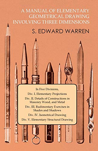 A Manual of Elementary Geometrical Drawing Involving Three Dimensions: In Five Divisions, Div. I. Elementary Projections Div. II. Details of ... in Shades and Shadows Div. IV. Isometrica