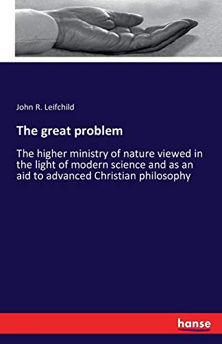 The great problem: The higher ministry of nature viewed in the light of modern science and as an aid to advanced Christian philosophy