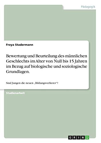 Bewertung und Beurteilung des männlichen Geschlechts im Alter von Null bis 15 Jahren im Bezug auf biologische und soziologische Grundlagen.: Sind Jungen die neuen ¿Bildungsverlierer¿?