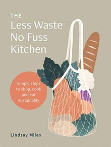 The Less Waste, No Fuss Kitchen: Back-To-Basics Kitchen Ideas to Fight Waste, Reduce Plastic and Make Great Food: Simple Steps to Shop, Cook and Eat Sustainably