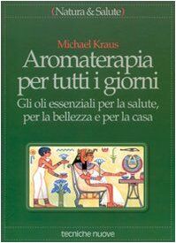 Aromaterapia per tutti i giorni. Gli oli essenziali per la salute, per la bellezza e per la casa