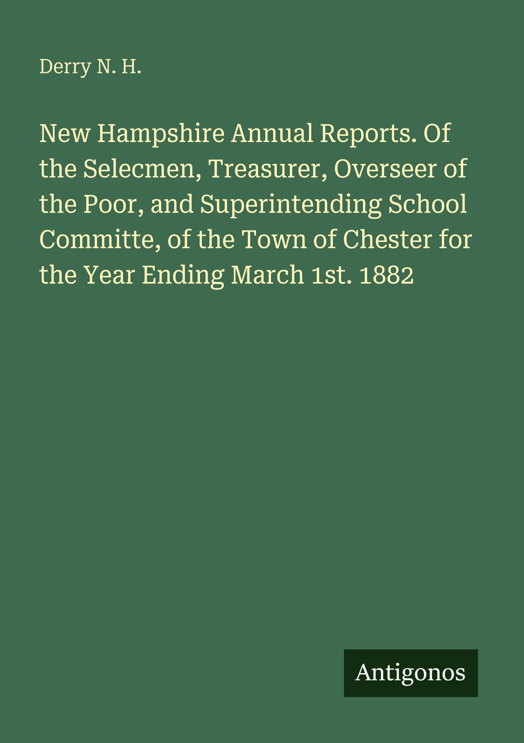 New Hampshire Annual Reports. Of the Selecmen, Treasurer, Overseer of the Poor, and Superintending School Committe, of the Town of Chester for the Year Ending March 1st. 1882