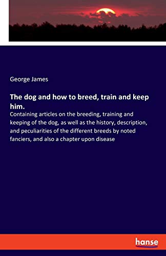 The dog and how to breed, train and keep him.: Containing articles on the breeding, training and keeping of the dog, as well as the history, ... fanciers, and also a chapter upon disease
