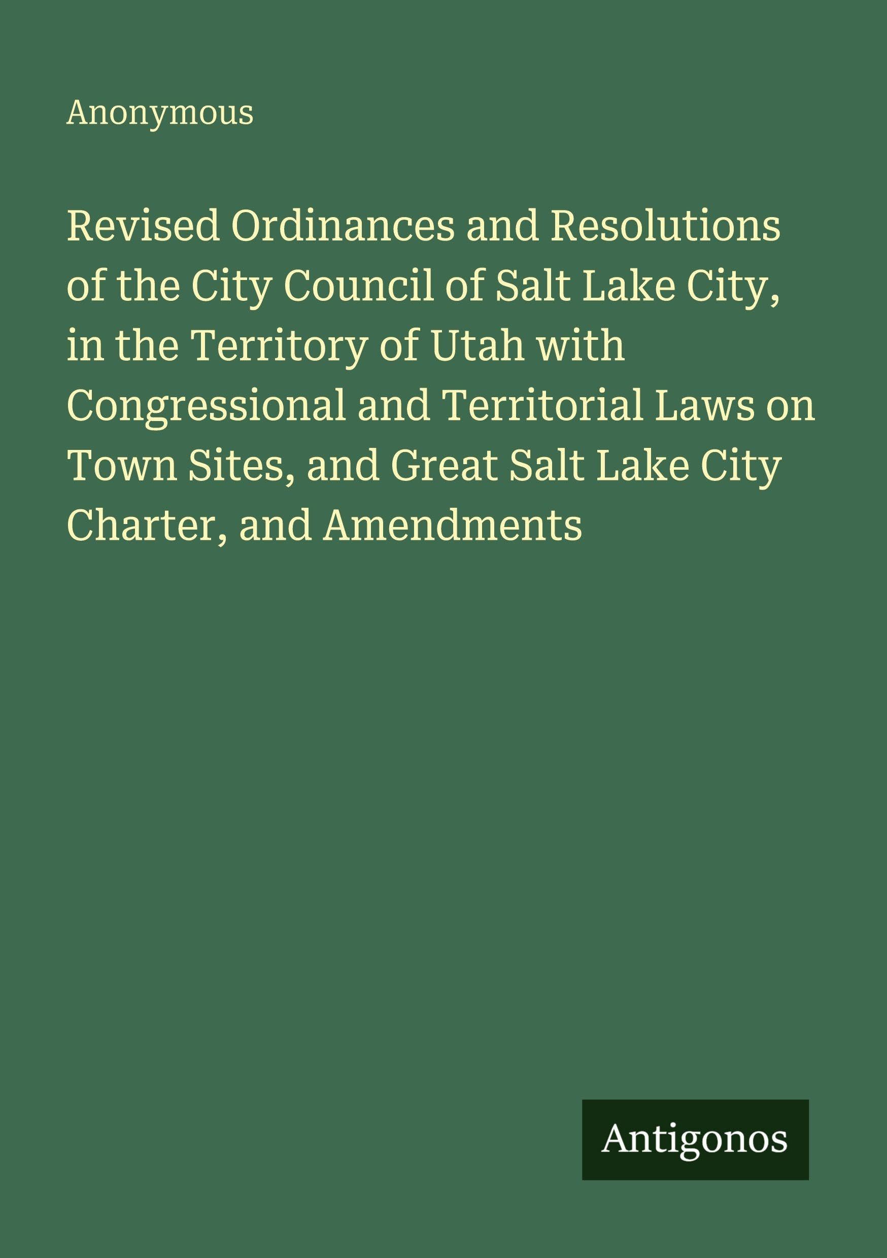 Revised Ordinances and Resolutions of the City Council of Salt Lake City, in the Territory of Utah with Congressional and Territorial Laws on Town ... Great Salt Lake City Charter, and Amendments