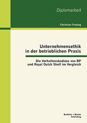 Unternehmensethik in der betrieblichen Praxis: Die Verhaltenskodizes von BP und Royal Dutch Shell im Vergleich: Die Verhaltenskodizes von BP und Royal Dutch Shell im Vergleich. Dipl.-Arb.
