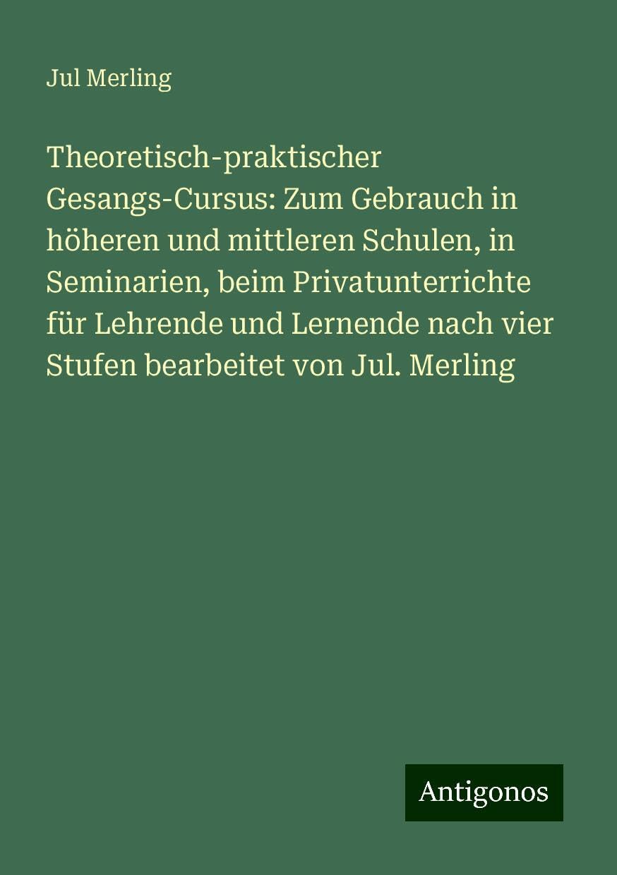 Theoretisch-praktischer Gesangs-Cursus: Zum Gebrauch in höheren und mittleren Schulen, in Seminarien, beim Privatunterrichte für Lehrende und Lernende nach vier Stufen bearbeitet von Jul. Merling