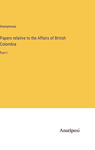 Papers relative to the Affairs of British Colombia: Part I