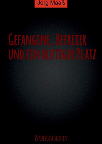 Gefangene, Befreier und ein blutiger Platz: 15 Kurzgeschichten von Jörg Maaß