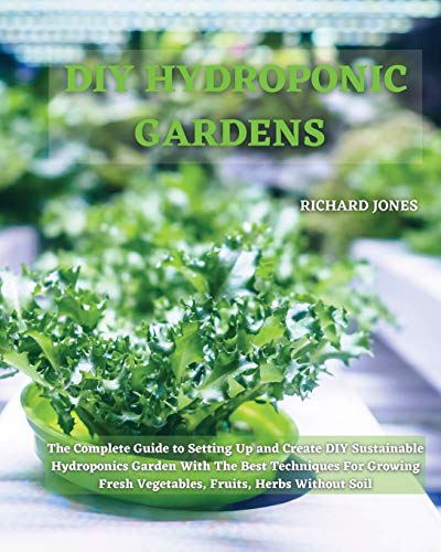DIY HYDROPONIC GARDENS: The Complete Guide to Setting Up and Create DIY Sustainable Hydroponics Garden With The Best Techniques For Growing Fresh Vegetables, Fruits, Herbs Without Soil