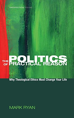 The Politics of Practical Reason: Why Theological Ethics Must Change Your Life (Theopolitical Visions, Band 10)