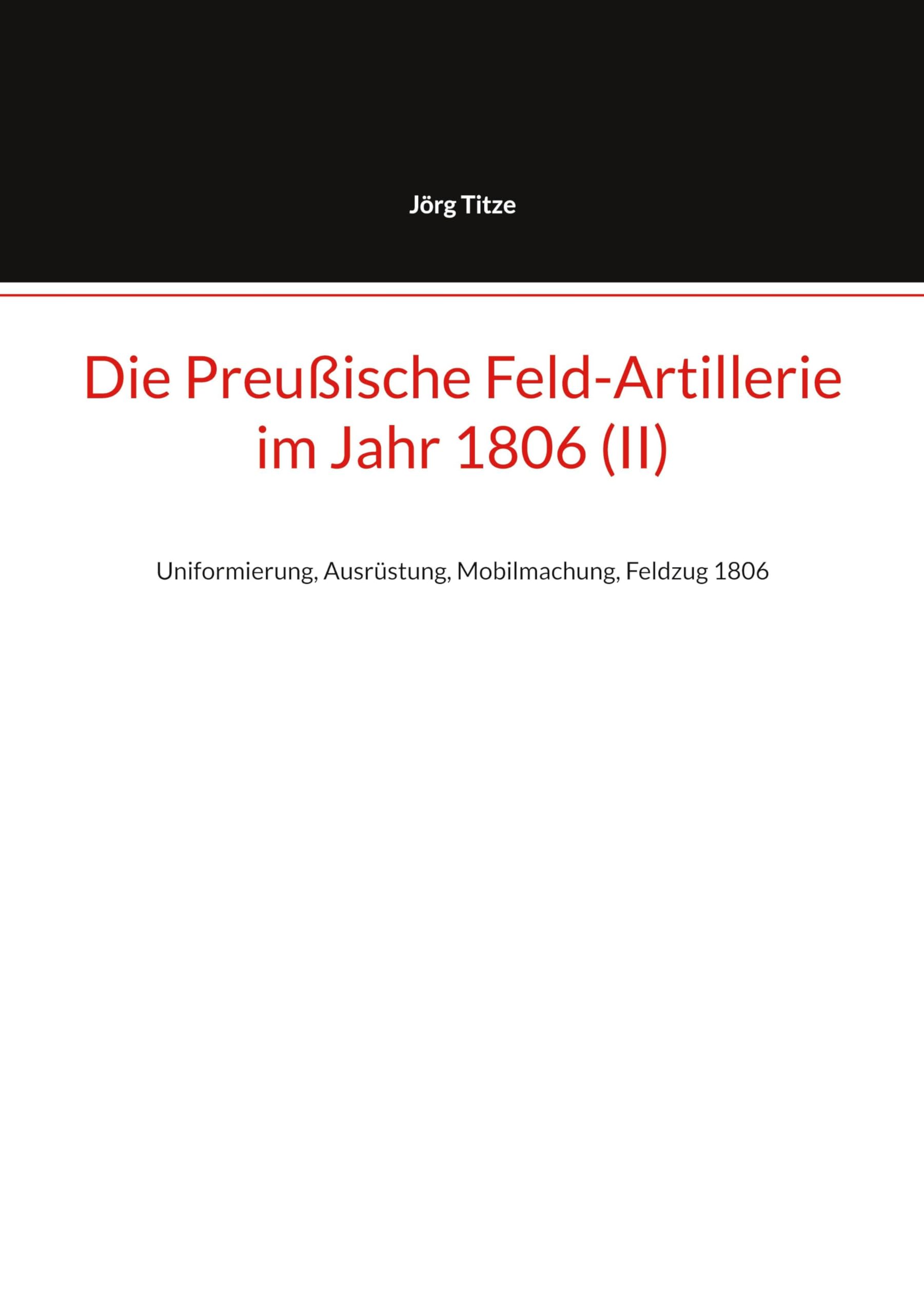 Die Preußische Feld-Artillerie im Jahr 1806 (II): Uniformierung, Ausrüstung, Mobilmachung, Feldzug 1806 (Beiträge zur altpreußischen Militärgeschichte bis 1806/07)