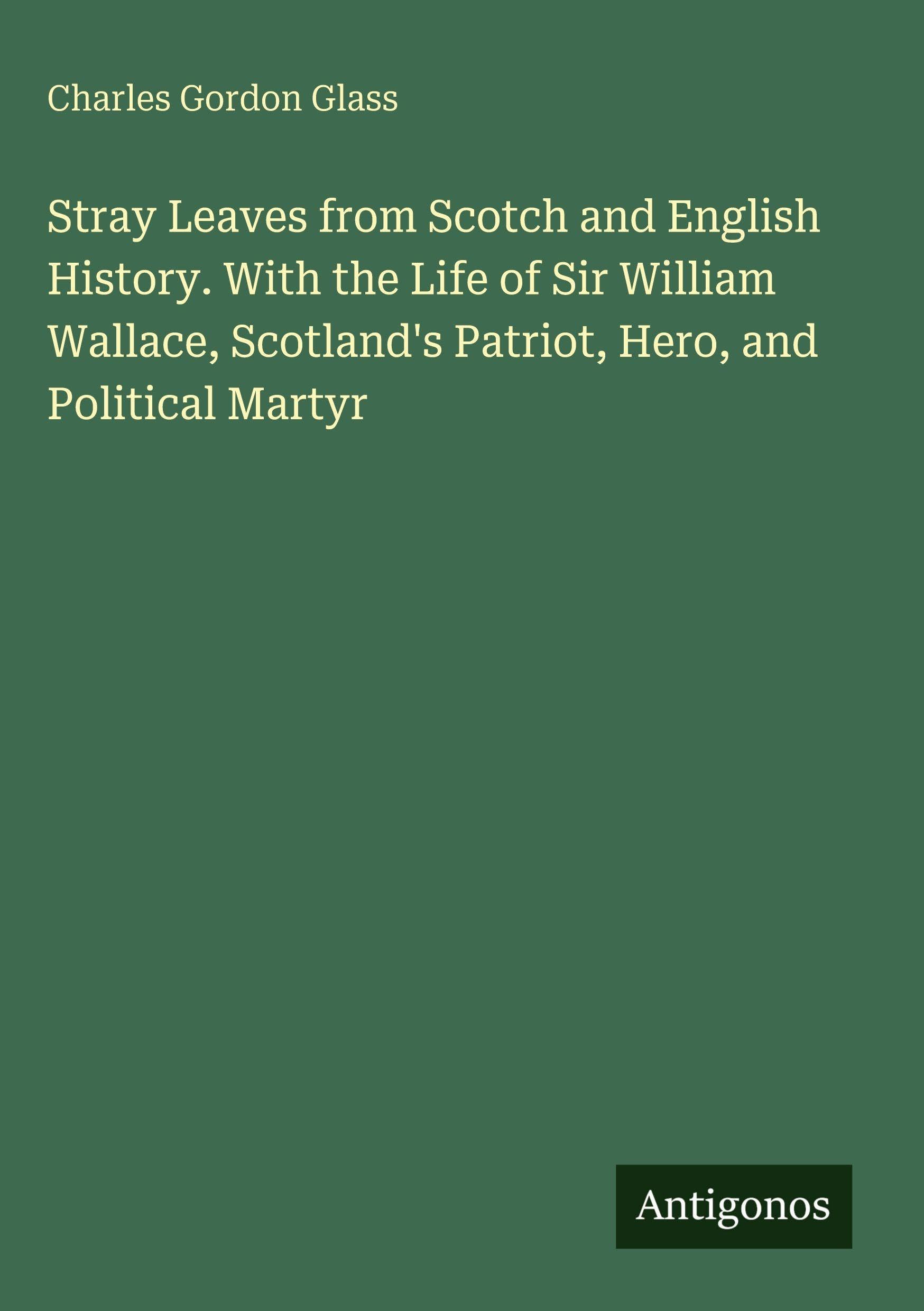 Stray Leaves from Scotch and English History. With the Life of Sir William Wallace, Scotland's Patriot, Hero, and Political Martyr